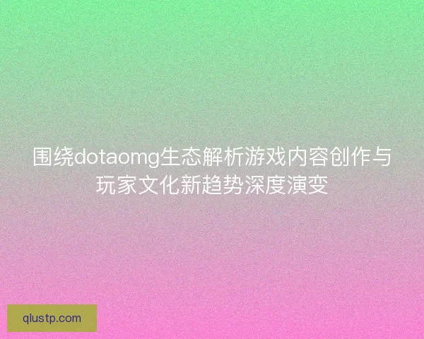 围绕dotaomg生态解析游戏内容创作与玩家文化新趋势深度演变