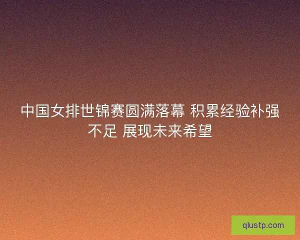 中国女排世锦赛圆满落幕 积累经验补强不足 展现未来希望