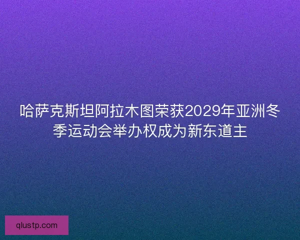 哈萨克斯坦阿拉木图荣获2029年亚洲冬季运动会举办权成为新东道主