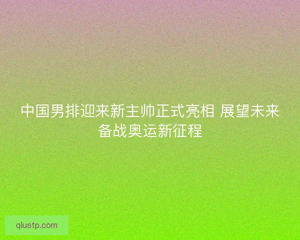 中国男排迎来新主帅正式亮相 展望未来备战奥运新征程