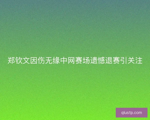 郑钦文因伤无缘中网赛场遗憾退赛引关注